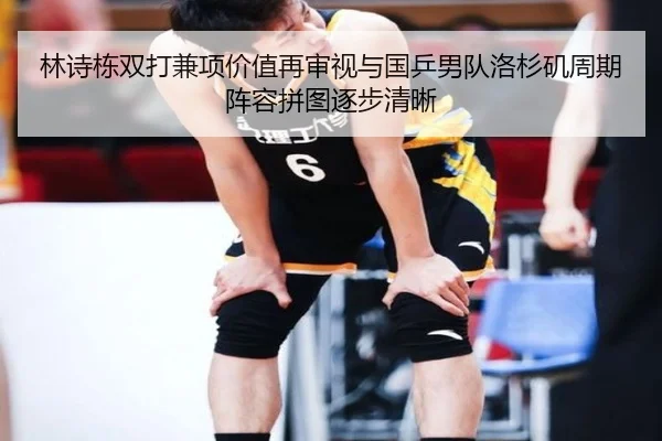 林诗栋双打兼项价值再审视与国乒男队洛杉矶周期阵容拼图逐步清晰