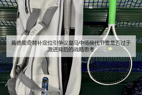 莫德里奇替补定位引争议皇马中场换代节奏是否过于激进背后的战略思考